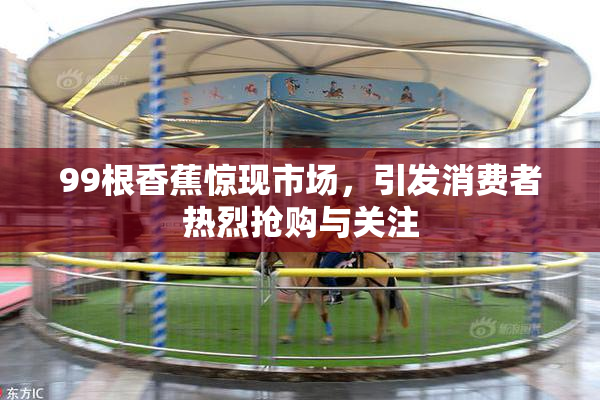 99根香蕉惊现市场，引发消费者热烈抢购与关注
