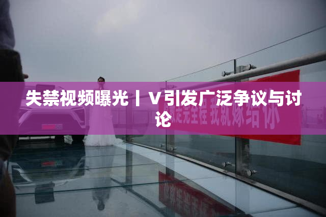 失禁视频曝光丨Ⅴ引发广泛争议与讨论