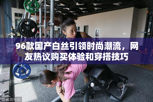 96款国产白丝引领时尚潮流，网友热议购买体验和穿搭技巧