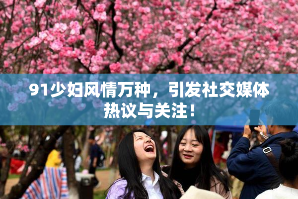 91少妇风情万种，引发社交媒体热议与关注！
