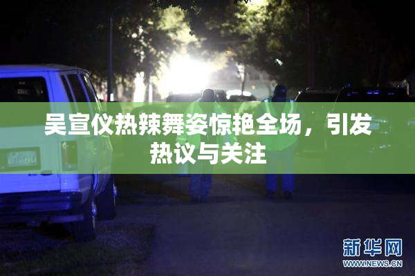 吴宣仪热辣舞姿惊艳全场，引发热议与关注