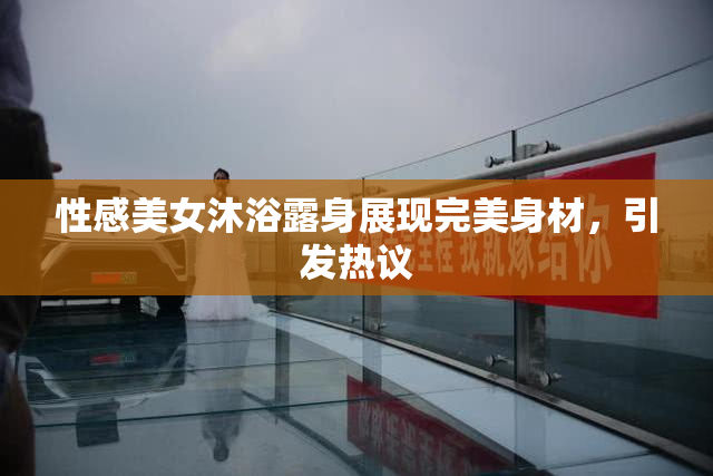 性感美女沐浴露身展现完美身材，引发热议