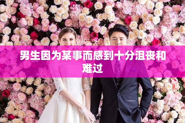 男生因为某事而感到十分沮丧和难过