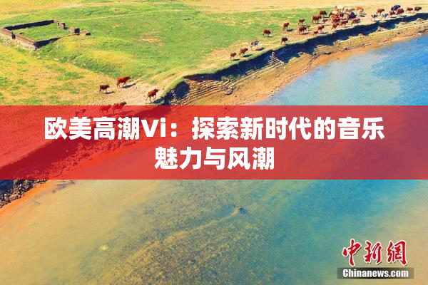 欧美高潮Vi：探索新时代的音乐魅力与风潮