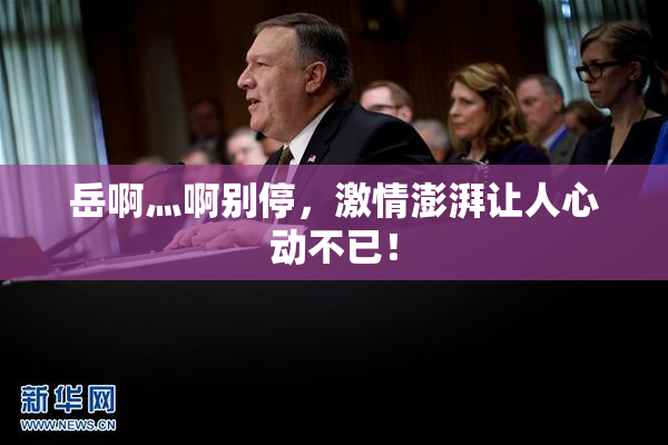岳啊灬啊别停，激情澎湃让人心动不已！