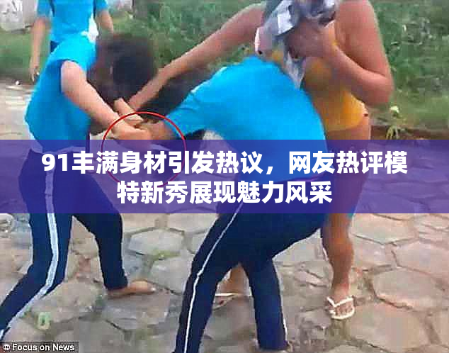 91丰满身材引发热议，网友热评模特新秀展现魅力风采