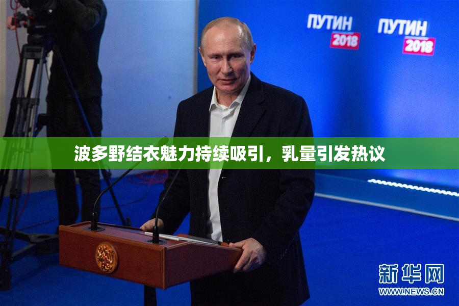 波多野结衣魅力持续吸引，乳量引发热议