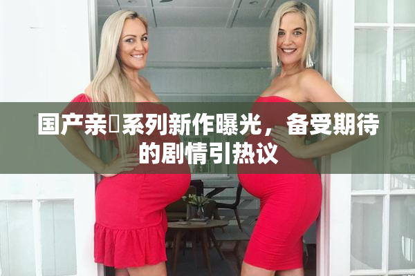 国产亲妺系列新作曝光，备受期待的剧情引热议