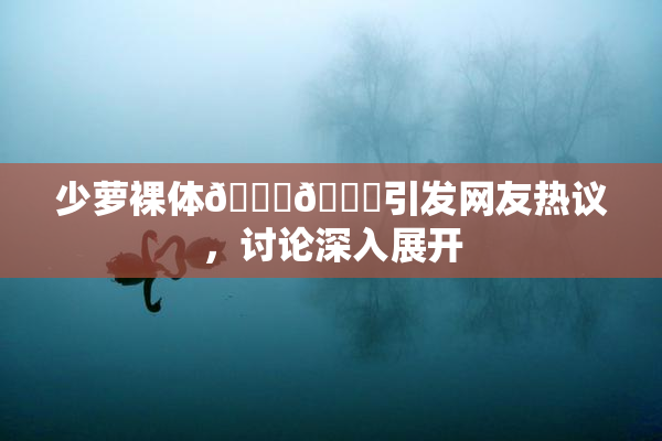 少萝裸体🔞🔞引发网友热议，讨论深入展开