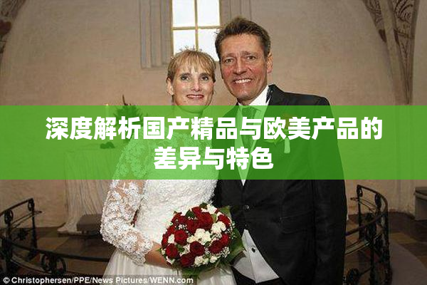 深度解析国产精品与欧美产品的差异与特色