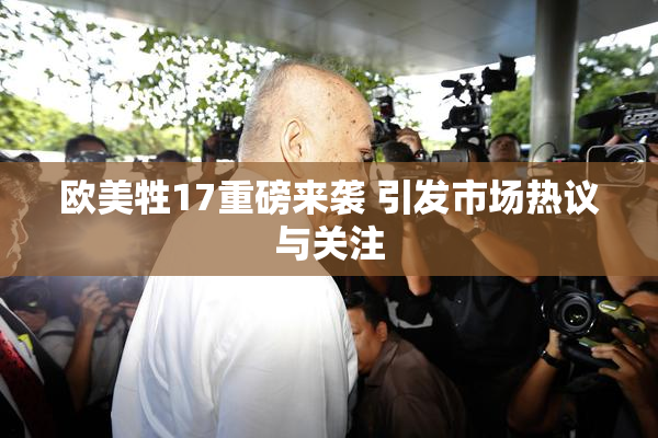 欧美牲17重磅来袭 引发市场热议与关注