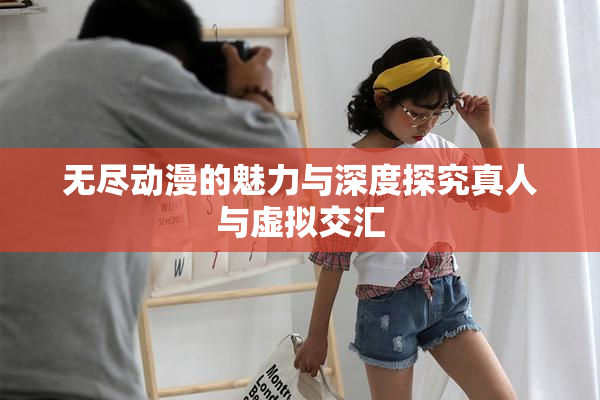 无尽动漫的魅力与深度探究真人与虚拟交汇