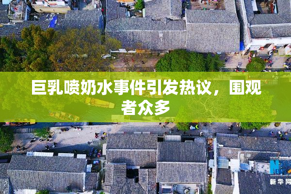 巨乳喷奶水事件引发热议，围观者众多