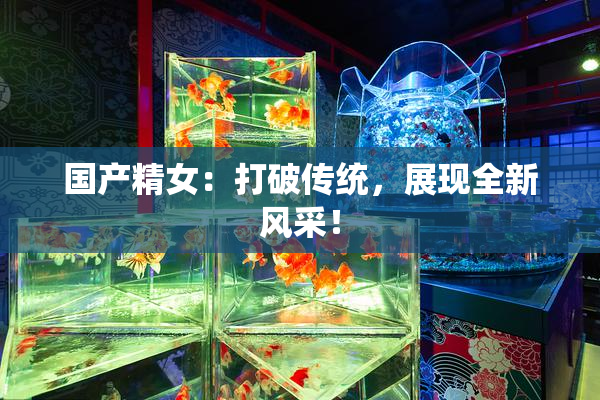 国产精女：打破传统，展现全新风采！