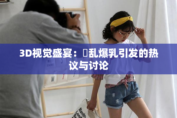 3D视觉盛宴：婬乱爆乳引发的热议与讨论