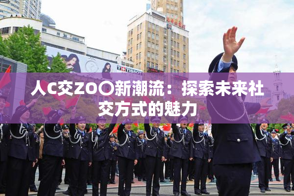 人C交ZO〇新潮流：探索未来社交方式的魅力