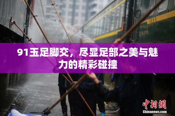 91玉足脚交，尽显足部之美与魅力的精彩碰撞