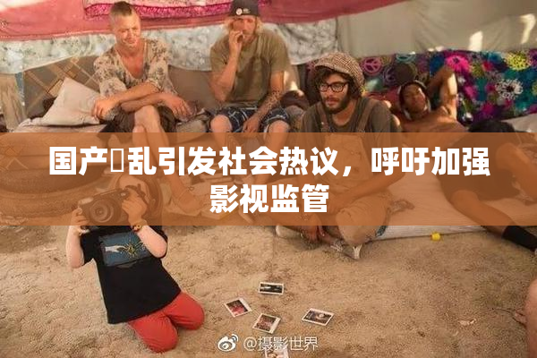 国产婬乱引发社会热议，呼吁加强影视监管
