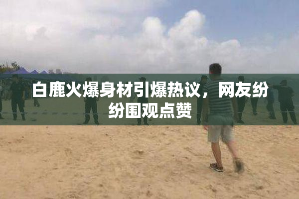白鹿火爆身材引爆热议，网友纷纷围观点赞