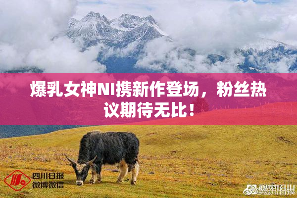 爆乳女神NI携新作登场，粉丝热议期待无比！