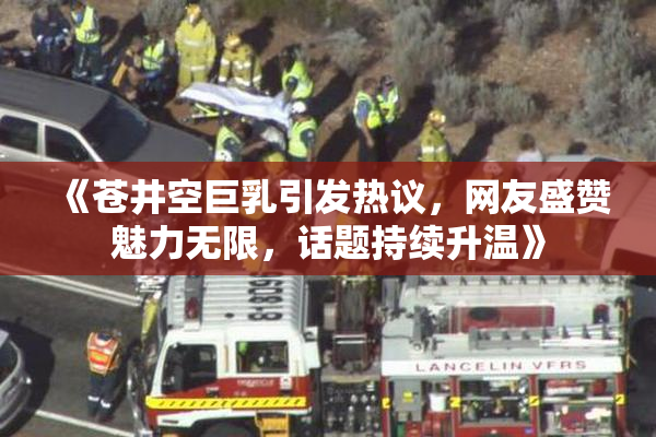 《苍井空巨乳引发热议，网友盛赞魅力无限，话题持续升温》