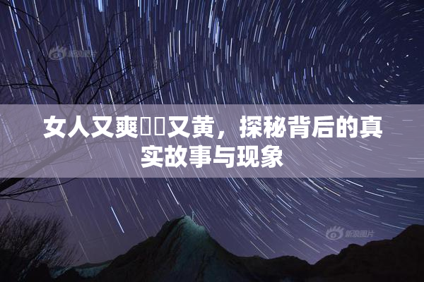 女人又爽❌‌又黄，探秘背后的真实故事与现象