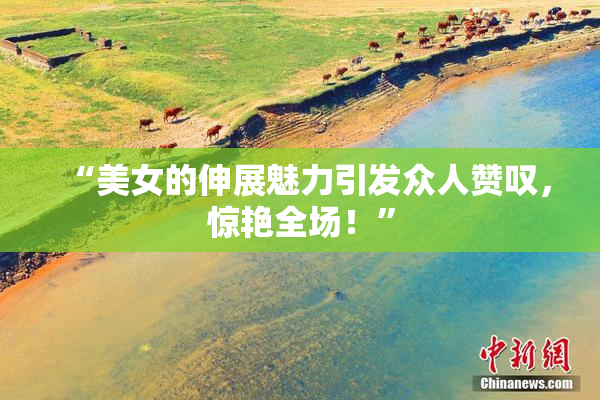 “美女的伸展魅力引发众人赞叹，惊艳全场！”