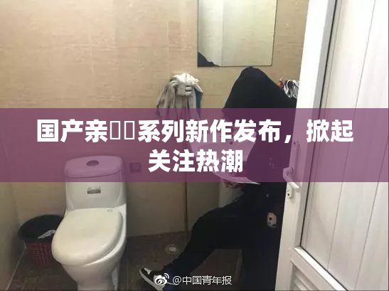 国产亲妺妺系列新作发布，掀起关注热潮