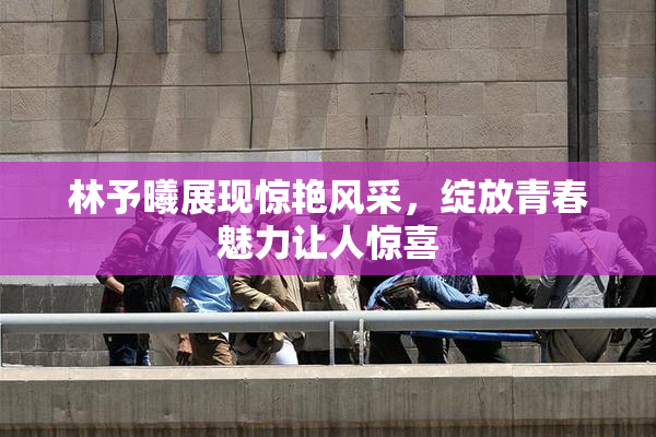 林予曦展现惊艳风采，绽放青春魅力让人惊喜