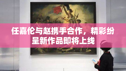 任嘉伦与赵携手合作，精彩纷呈新作品即将上线