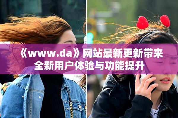 《www.da》网站最新更新带来全新用户体验与功能提升