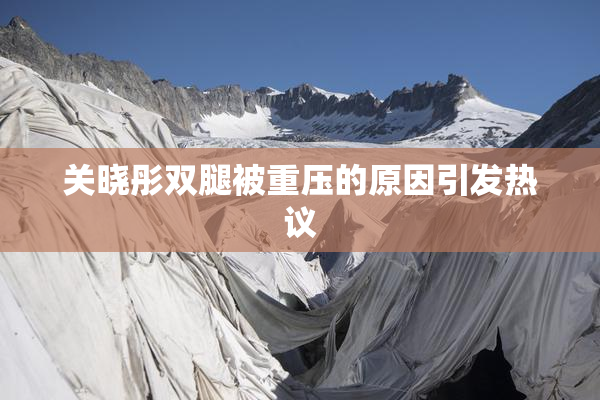 关晓彤双腿被重压的原因引发热议