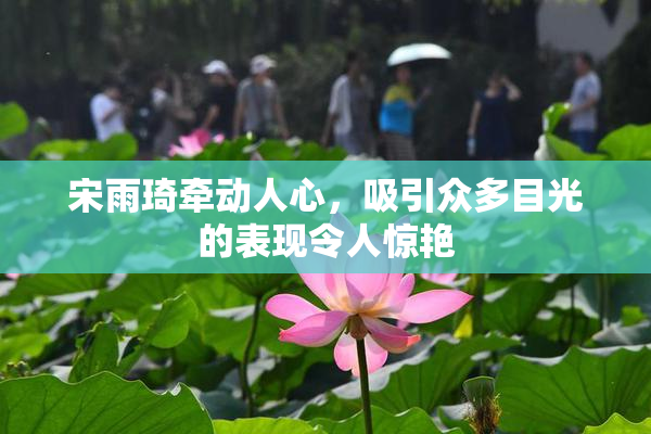 宋雨琦牵动人心，吸引众多目光的表现令人惊艳