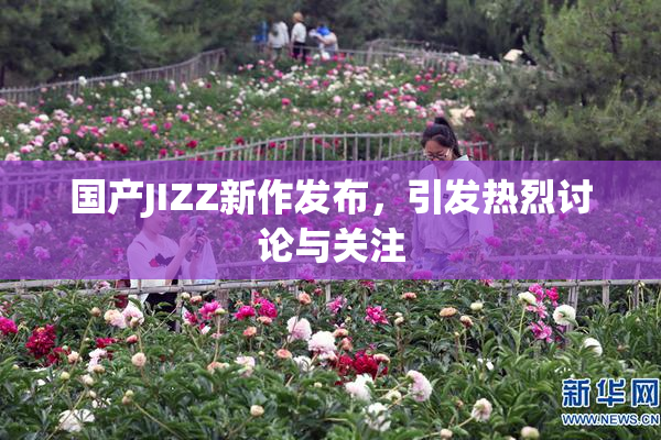 国产JIZZ新作发布，引发热烈讨论与关注