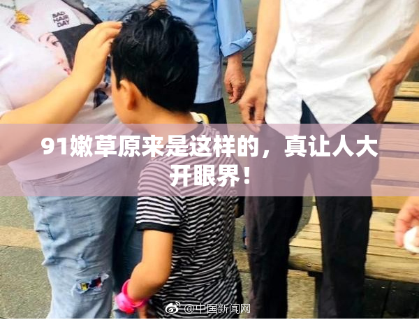 91嫩草原来是这样的，真让人大开眼界！