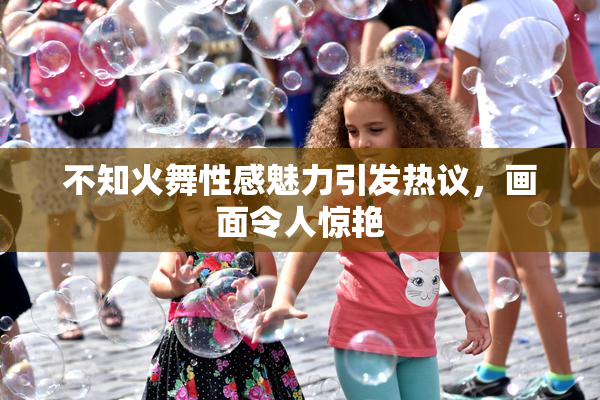 不知火舞性感魅力引发热议，画面令人惊艳