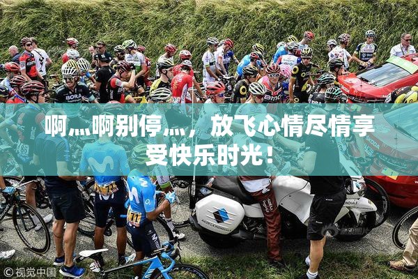 啊灬啊别停灬，放飞心情尽情享受快乐时光！
