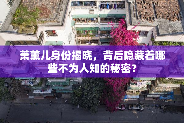 萧薰儿身份揭晓，背后隐藏着哪些不为人知的秘密？