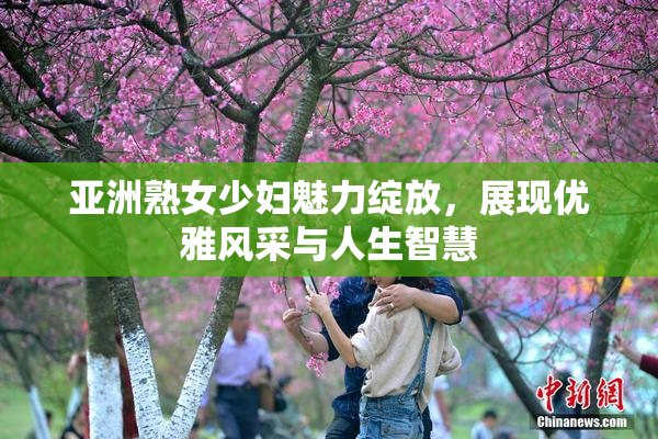 亚洲熟女少妇魅力绽放，展现优雅风采与人生智慧