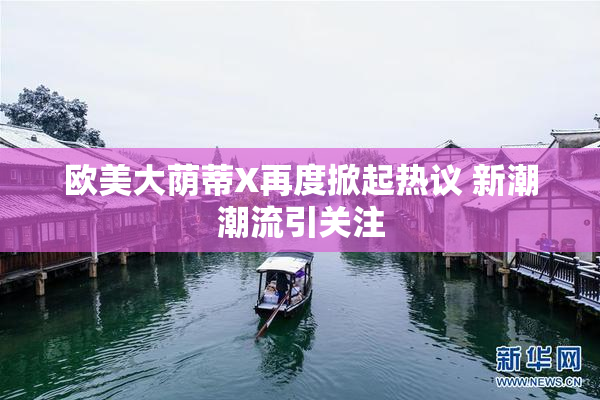 欧美大荫蒂X再度掀起热议 新潮潮流引关注