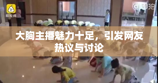 大胸主播魅力十足，引发网友热议与讨论