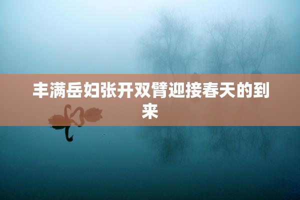 丰满岳妇张开双臂迎接春天的到来
