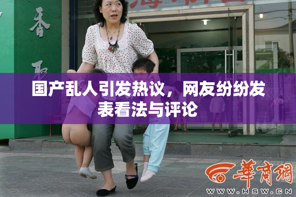 国产乱人引发热议，网友纷纷发表看法与评论