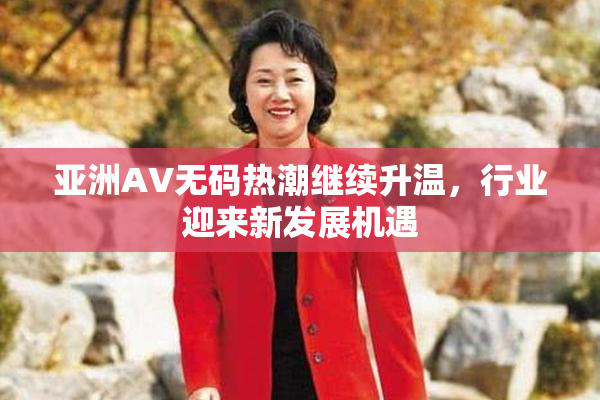 亚洲AV无码热潮继续升温，行业迎来新发展机遇