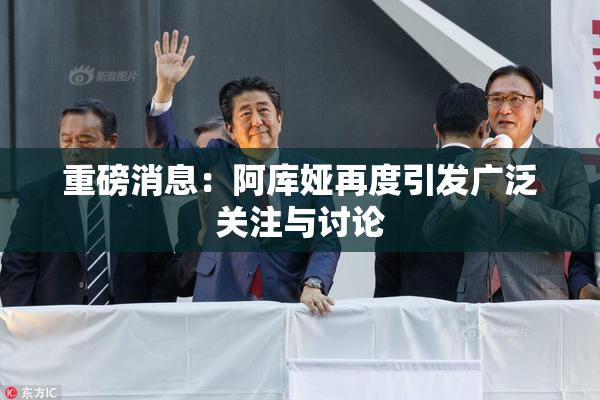 重磅消息：阿库娅再度引发广泛关注与讨论