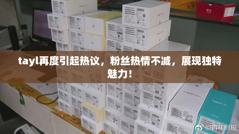 tayl再度引起热议，粉丝热情不减，展现独特魅力！