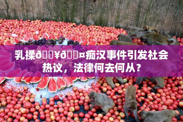 乳揉🔥🖤痴汉事件引发社会热议，法律何去何从？