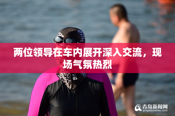 两位领导在车内展开深入交流，现场气氛热烈