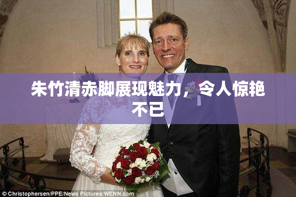 朱竹清赤脚展现魅力，令人惊艳不已