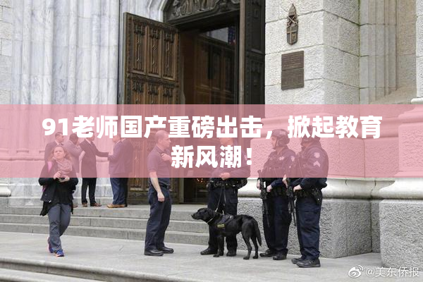 91老师国产重磅出击，掀起教育新风潮！